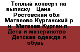 Теплый конверт на выписку › Цена ­ 1 500 - Ростовская обл., Матвеево-Курганский р-н, Матвеев Курган п. Дети и материнство » Детская одежда и обувь   